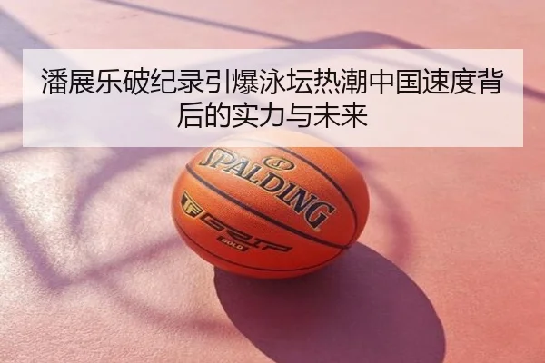 潘展乐破纪录引爆泳坛热潮中国速度背后的实力与未来