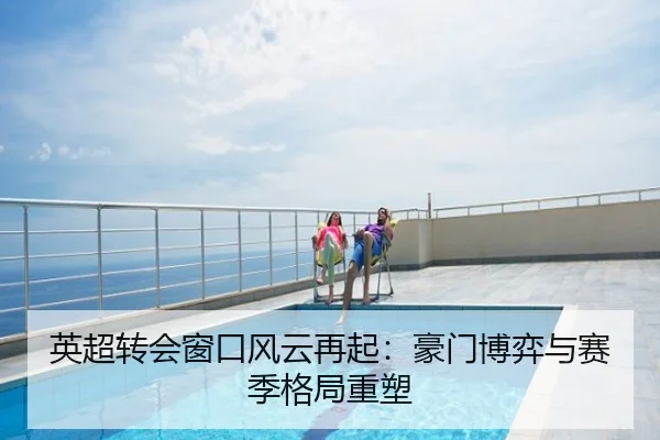 英超转会窗口风云再起：豪门博弈与赛季格局重塑